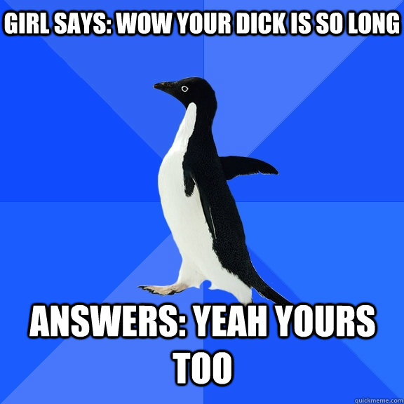 Girl says: wow your dick is so long Answers: yeah yours too  Socially Awkward Penguin