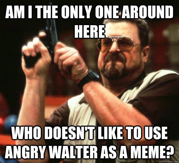 am I the only one around here Who doesn't like to use angry walter as a meme?  Angry Walter