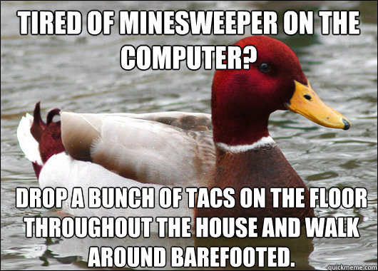 Tired of minesweeper on the computer?
 Drop a bunch of tacs on the floor throughout the house and walk around barefooted.  Malicious Advice Mallard