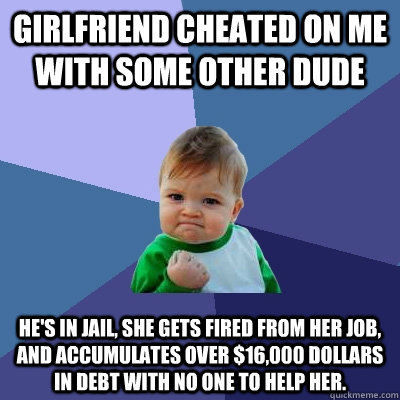 Girlfriend Cheated on me with some other dude He's in jail, she gets fired from her job, and accumulates over $16,000 dollars in debt with no one to help her.  Success Kid