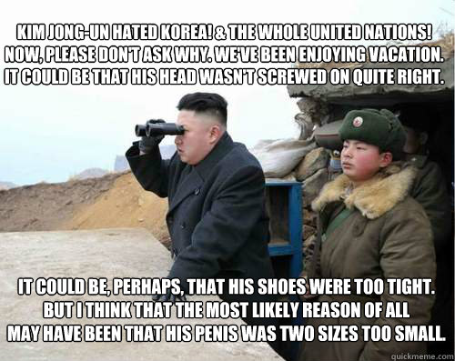 Kim Jong-Un hated Korea! & The whole United Nations!
Now, please don't ask why. We've been enjoying vacation.
It could be that his head wasn't screwed on quite right. It could be, perhaps, that his shoes were too tight.
But I think that the most likely re - Kim Jong-Un hated Korea! & The whole United Nations!
Now, please don't ask why. We've been enjoying vacation.
It could be that his head wasn't screwed on quite right. It could be, perhaps, that his shoes were too tight.
But I think that the most likely re  Supreme Grinch