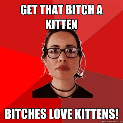 Get that bitch a kitten Bitches love kittens!  Liberal Douche Garofalo