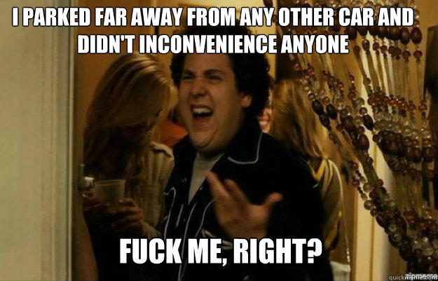 I parked far away from any other car and didn't inconvenience anyone FUCK ME, RIGHT?  fuck me right