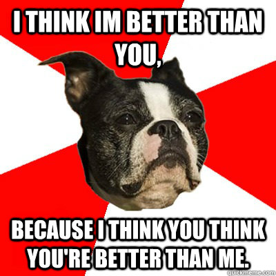 I think im better than you, Because i think You think you're better than me. - I think im better than you, Because i think You think you're better than me.  BU Kid Terrer