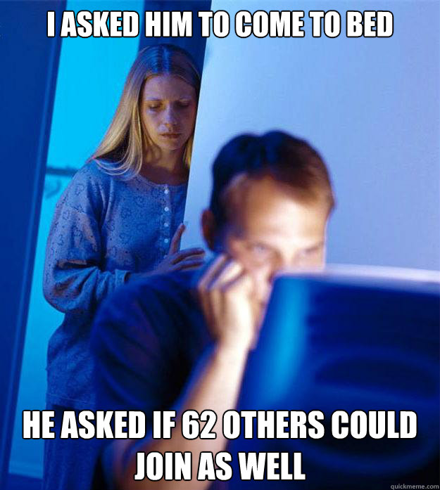I asked him to come to bed he asked if 62 others could join as well  Redditors Wife