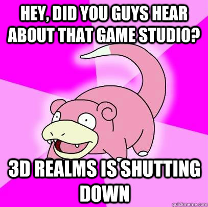 Hey, did you guys hear about that game studio? 3D realms is shutting down  Slowpoke