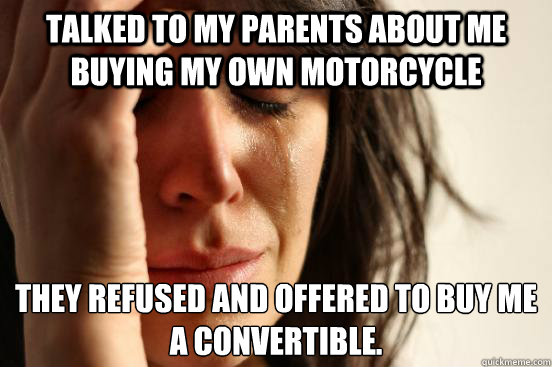 talked to my parents about me buying my own motorcycle they refused and offered to buy me a convertible.  First World Problems
