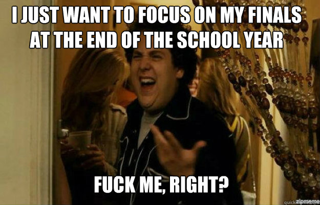i just want to focus on my finals at the end of the school year FUCK ME, RIGHT?  fuck me right