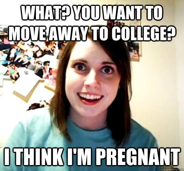 What? You want to move away to college? i think i'm pregnant  Overly Attached Girlfriend