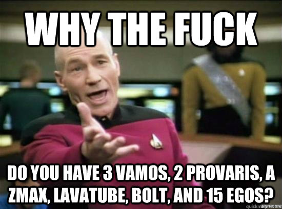 why the fuck do you have 3 vamos, 2 provaris, a zmax, lavatube, bolt, and 15 egos? - why the fuck do you have 3 vamos, 2 provaris, a zmax, lavatube, bolt, and 15 egos?  Annoyed Picard HD