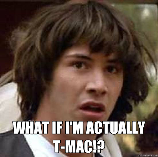  What if I'm actually 
T-MAC!?  conspiracy keanu