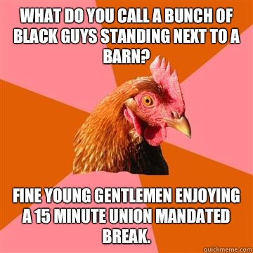 What do you call a bunch of black guys standing next to a barn? Fine young gentlemen enjoying a 15 minute union mandated break.  Anti-Joke Chicken