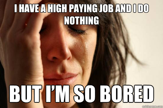 I have a high paying job and I do nothing But I’m so bored  First World Problems