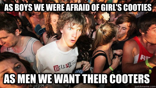 As boys we were afraid of girl's cooties As men we want their cooters  Sudden Clarity Clarence