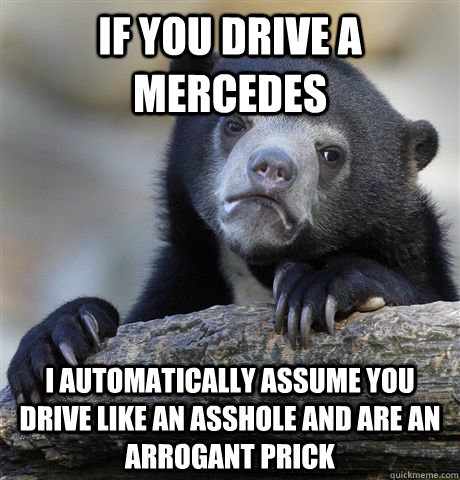If you drive a mercedes i automatically assume you drive like an asshole and are an arrogant prick  Confession Bear