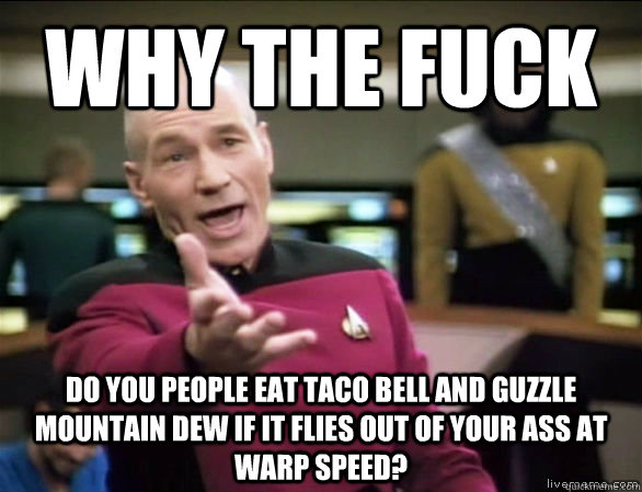 why the fuck do you people eat taco bell and guzzle mountain dew if it flies out of your ass at warp speed?  Annoyed Picard HD