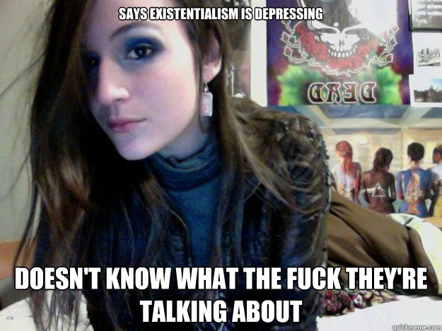 Says existentialism is depressing Doesn't know what the fuck they're talking about  