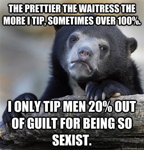 The prettier the waitress the more I tip, sometimes over 100%. I only tip men 20% out of guilt for being so sexist.  Confession Bear