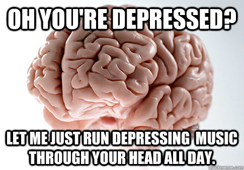 Oh you're depressed? let me just run depressing  music through your head all day.  ScumbagBrain