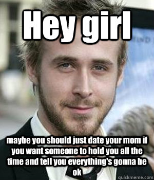 Hey girl maybe you should just date your mom if you want someone to hold you all the time and tell you everything's gonna be ok - Hey girl maybe you should just date your mom if you want someone to hold you all the time and tell you everything's gonna be ok  Misc