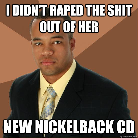 I didn't raped the shit out of her new nickelback cd  Successful Black Man Meth