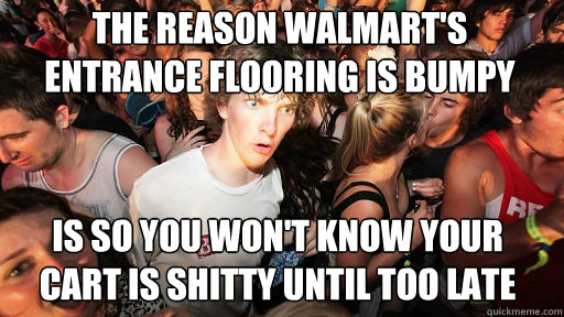 The reason walmart's entrance flooring is bumpy
 is so you won't know your cart is shitty until too late  Sudden Clarity Clarence