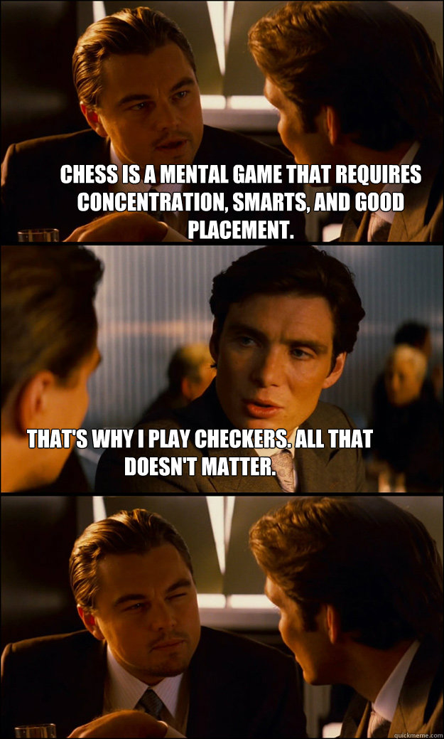 Chess is a mental game that requires concentration, smarts, and good placement. That's why i play checkers. All that doesn't matter. - Chess is a mental game that requires concentration, smarts, and good placement. That's why i play checkers. All that doesn't matter.  Inception