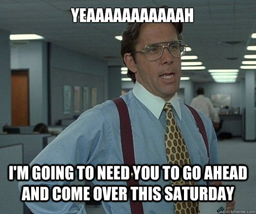 YEAAAAAAAAAAAH I'M GOING TO NEED YOU TO GO AHEAD AND COME OVER THIS SATURDAY  Lumbergh