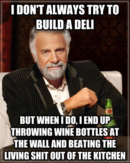 I don't always try to build a deli but when I do, i end up throwing wine bottles at the wall and beating the living shit out of the kitchen  The Most Interesting Man In The World