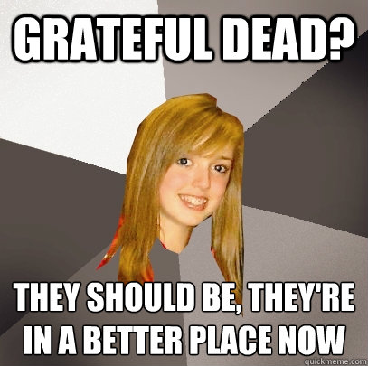 Grateful Dead? They should be, they're in a better place now  Musically Oblivious 8th Grader