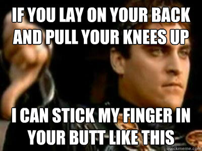 if you lay on your back and pull your knees up i can stick my finger in your butt like this  Downvoting Roman