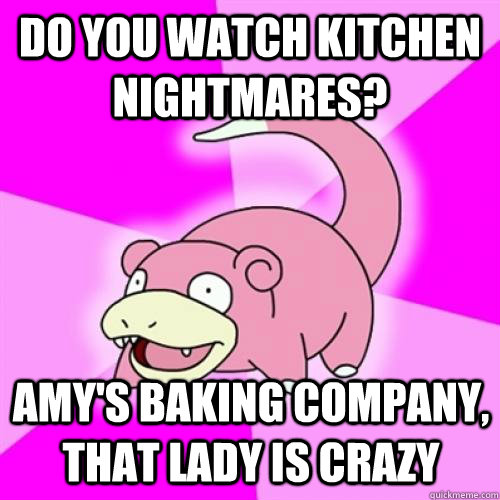 Do you watch Kitchen Nightmares? Amy's Baking Company, that lady is crazy  Slow Poke