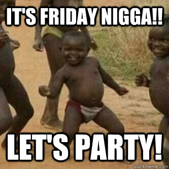 It's Friday Nigga!! Let's Party!  Its friday niggas