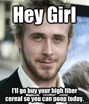 Hey Girl I'll go buy your high fiber cereal so you can poop today.  