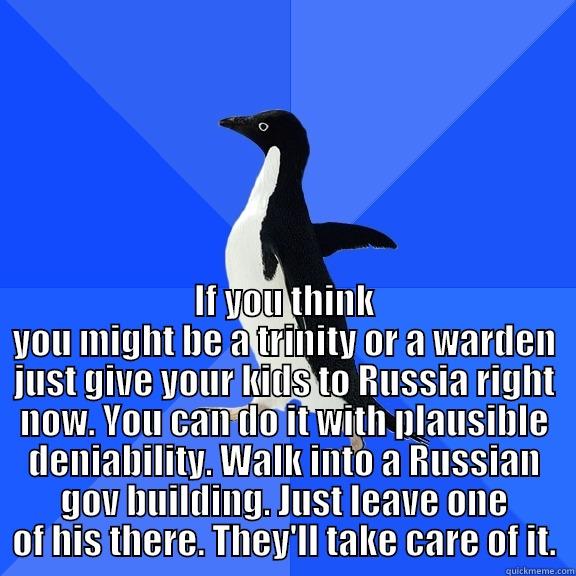  IF YOU THINK YOU MIGHT BE A TRINITY OR A WARDEN JUST GIVE YOUR KIDS TO RUSSIA RIGHT NOW. YOU CAN DO IT WITH PLAUSIBLE DENIABILITY. WALK INTO A RUSSIAN GOV BUILDING. JUST LEAVE ONE OF HIS THERE. THEY'LL TAKE CARE OF IT. Socially Awkward Penguin