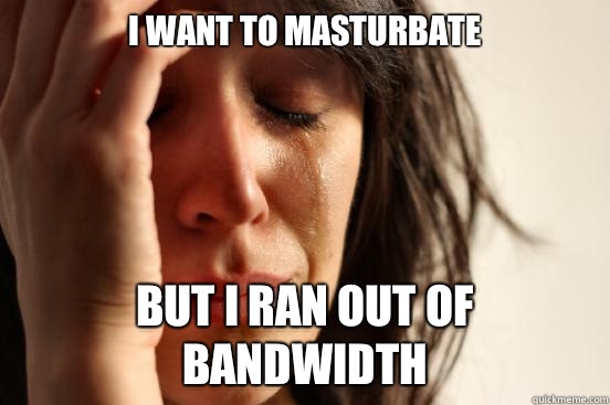 I want to masturbate But I ran out of bandwidth  First World Problems