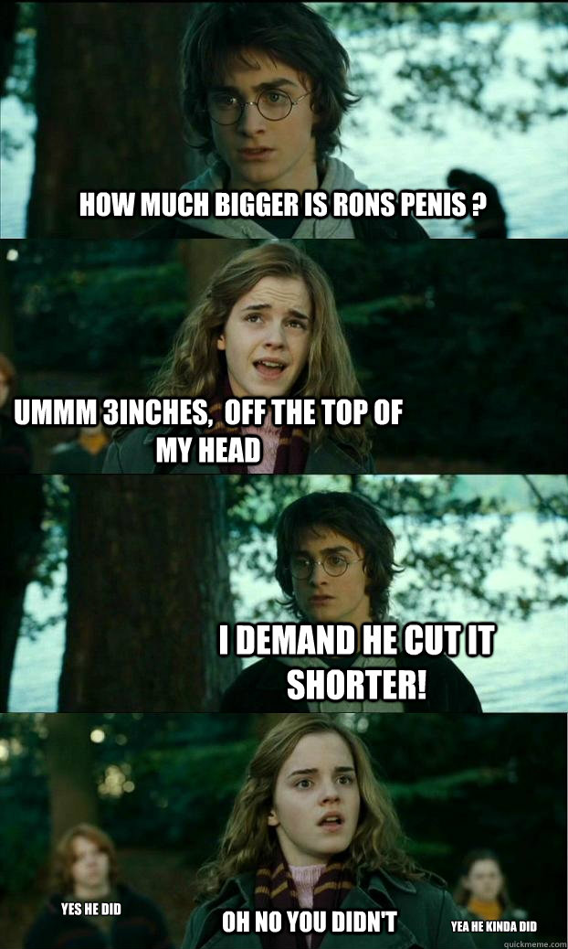 How much bigger is rons penis ? ummm 3inches,  off the top of my head I demand he cut IT shorter! OH NO YOU DIDN'T yes he did yea He kinda did  Horny Harry