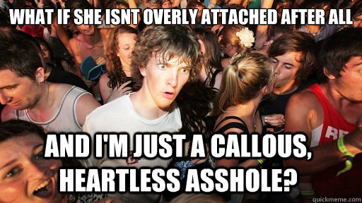 What if she isnt overly attached after all and i'm just a callous, heartless asshole?  Sudden Clarity Clarence
