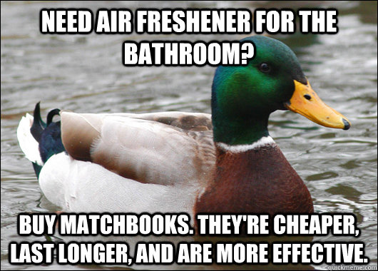 Need air freshener for the bathroom? Buy matchbooks. They're cheaper, last longer, and are more effective.  Actual Advice Mallard