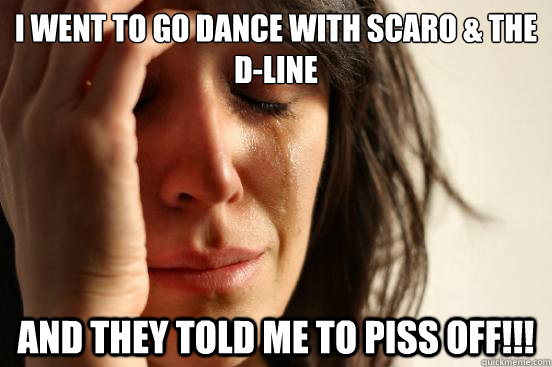 I Went to go Dance with Scaro & The D-Line and they told me to PISS OFF!!!  First World Problems