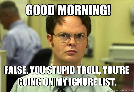 Good morning! false. You stupid troll, you're going on my ignore list.  Schrute