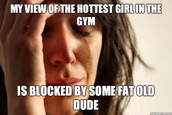 My view of the hottest girl in the gym Is blocked by some fat old dude  First World Problems