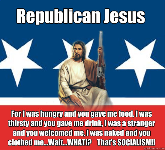 Republican Jesus For I was hungry and you gave me food, I was thirsty and you gave me drink, I was a stranger and you welcomed me, I was naked and you clothed me...Wait...WHAT!?    That's SOCIALISM!!  Republican Jesus