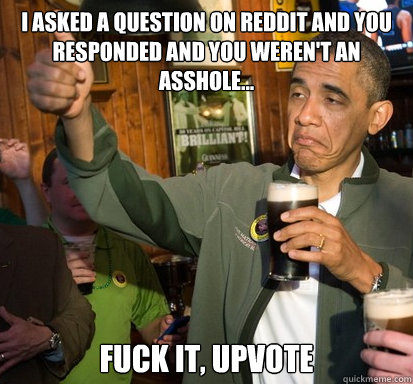 I asked a question on reddit and you responded and you weren't an asshole...  fuck it, upvote   Upvote Obama