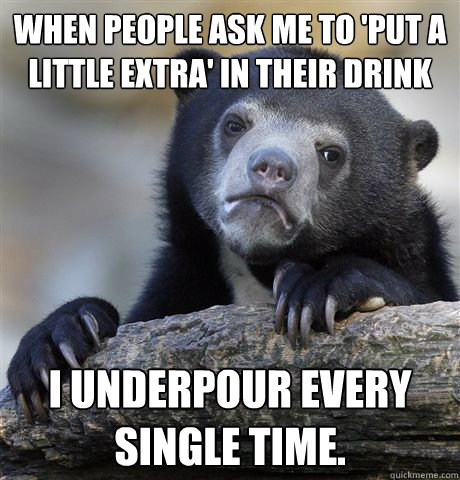 when people ask me to 'put a little extra' in their drink i underpour every single time.  Confession Bear