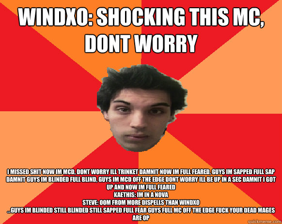 Windxo: Shocking this MC, dont worry i missed shit now im mcd, dont worry ill trinket damnit now im full feared, guys im sapped full sap damnit guys im blinded full blind, guys im mcd off the edge dont worry ill be up in a sec damnit i got up and now im f  Idiot WoW player