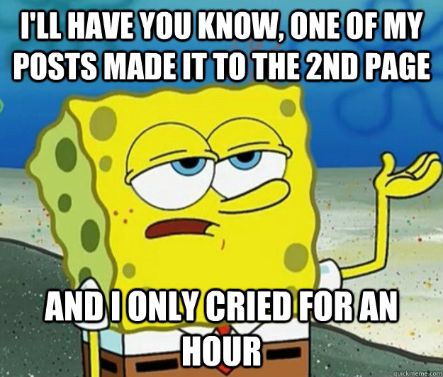 I'll have you know, one of my posts made it to the 2nd page and I only cried for an hour  Tough Spongebob