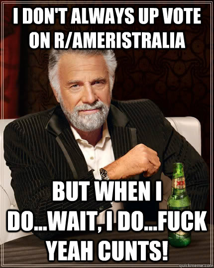 I don't always up vote on r/ameristralia  but when I do...wait, I do...Fuck yeah cunts!  The Most Interesting Man In The World