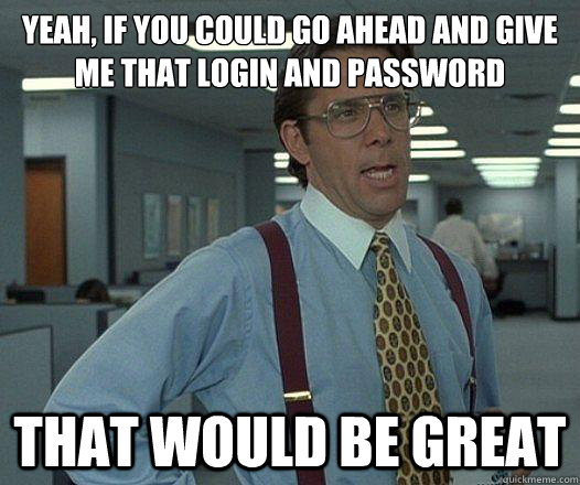 Yeah, if you could go ahead and give me that login and password that would be great  Party Patrol Lumbergh