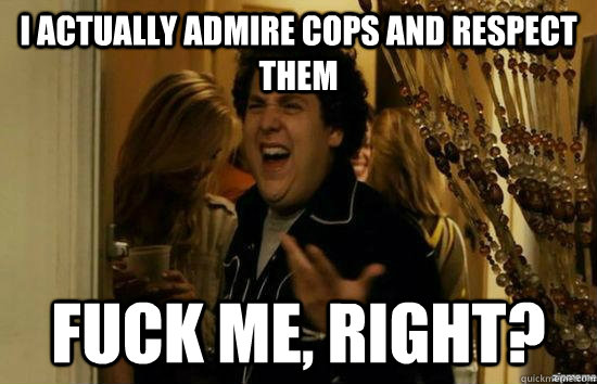 I actually admire cops and respect them fuck me, right?  fuckmeright